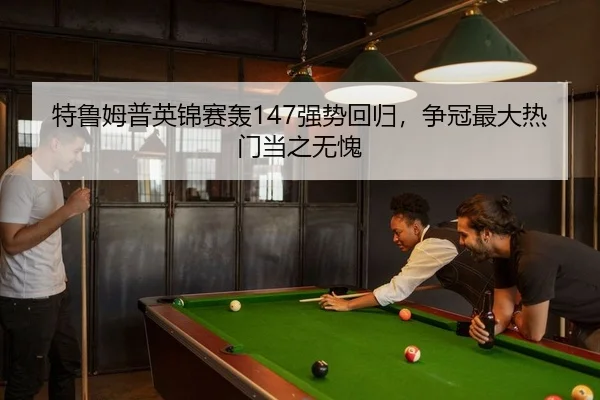 特鲁姆普英锦赛轰147强势回归，争冠最大热门当之无愧