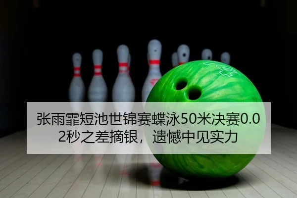 张雨霏短池世锦赛蝶泳50米决赛0.02秒之差摘银，遗憾中见实力